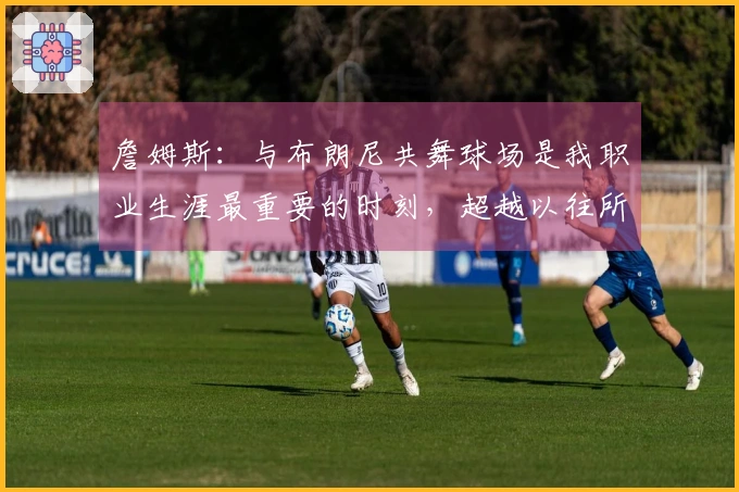 詹姆斯：与布朗尼共舞球场是我职业生涯最重要的时刻，超越以往所有成就