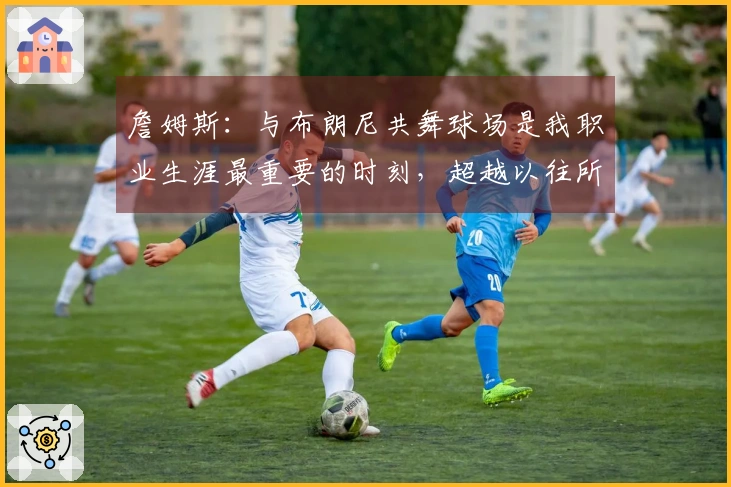 詹姆斯：与布朗尼共舞球场是我职业生涯最重要的时刻，超越以往所有成就