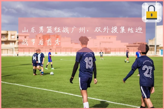 山东男篮征战广州，双外援集结迎战节后首秀