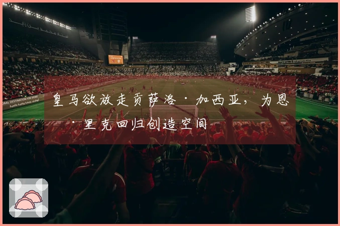 皇马欲放走贡萨洛·加西亚，为恩德里克回归创造空间