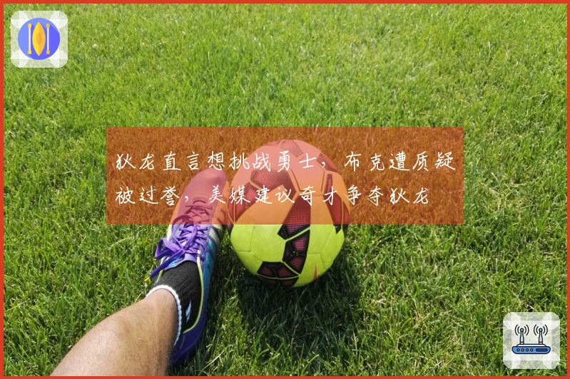 狄龙直言想挑战勇士，布克遭质疑被过誉，美媒建议奇才争夺狄龙