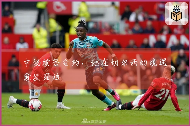 中场续签合约，他在切尔西的境遇愈发窘迫