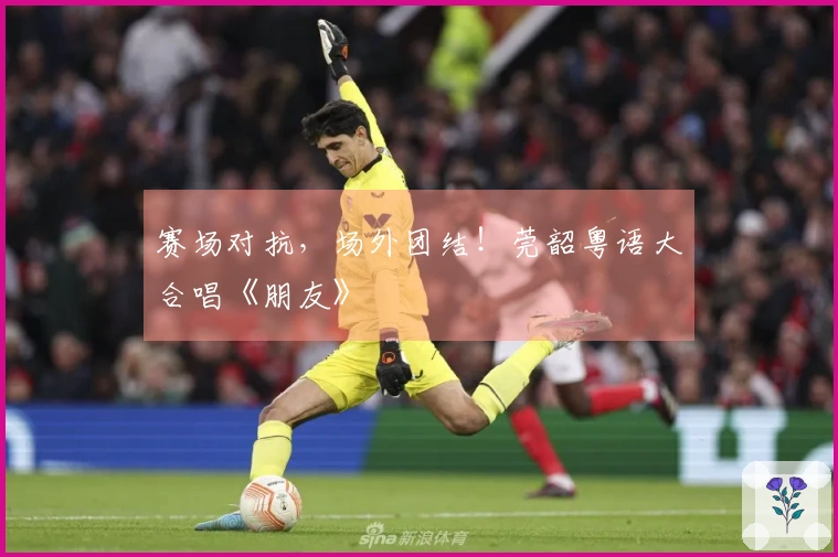 赛场对抗，场外团结！莞韶粤语大合唱《朋友》