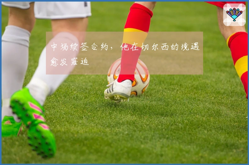 中场续签合约，他在切尔西的境遇愈发窘迫