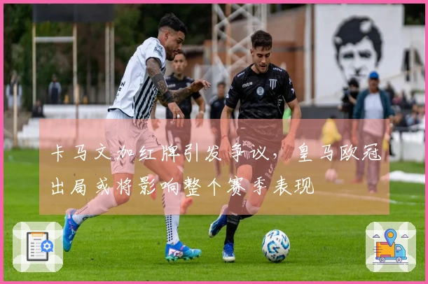 卡马文加红牌引发争议，皇马欧冠出局或将影响整个赛季表现