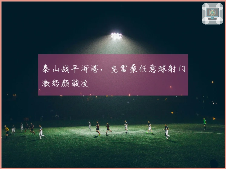 泰山战平海港，克雷桑任意球射门激怒颜骏凌