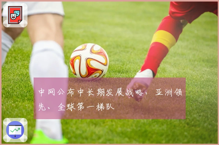 中网公布中长期发展战略，亚洲领先、全球第一梯队