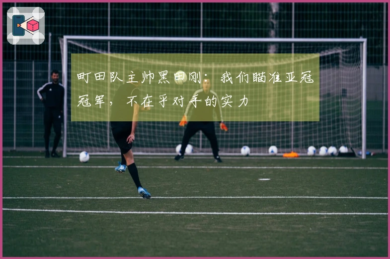 町田队主帅黑田刚：我们瞄准亚冠冠军，不在乎对手的实力