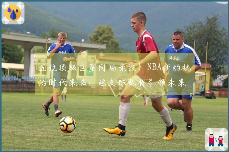 五位顶级巨星同场竞技！NBA新的统治时代来临，这支球队将引领未来十年！