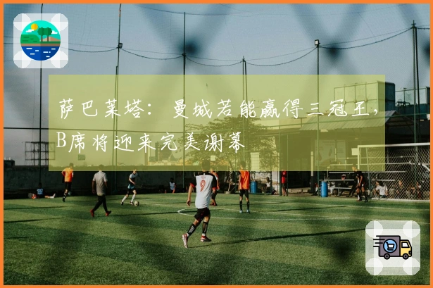 萨巴莱塔：曼城若能赢得三冠王，B席将迎来完美谢幕